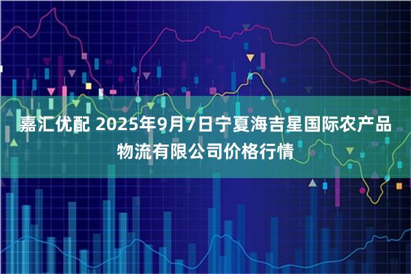 嘉汇优配 2025年9月7日宁夏海吉星国际农产品物流有限公司价格行情