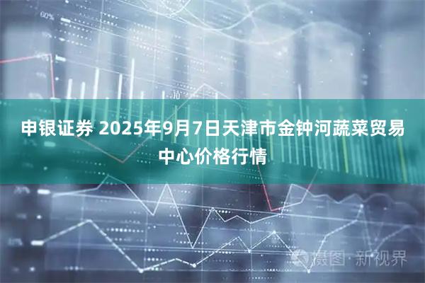 申银证券 2025年9月7日天津市金钟河蔬菜贸易中心价格行情