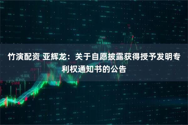 竹演配资 亚辉龙：关于自愿披露获得授予发明专利权通知书的公告