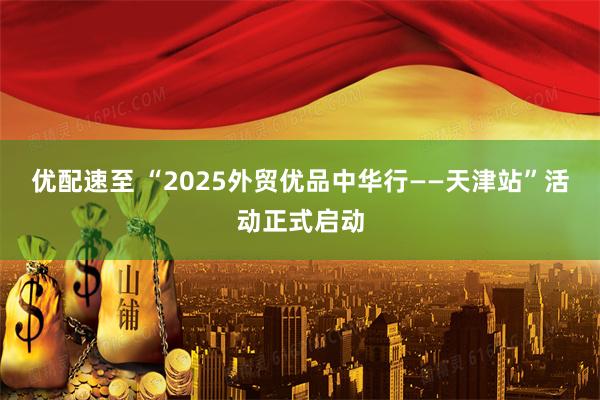 优配速至 “2025外贸优品中华行——天津站”活动正式启动