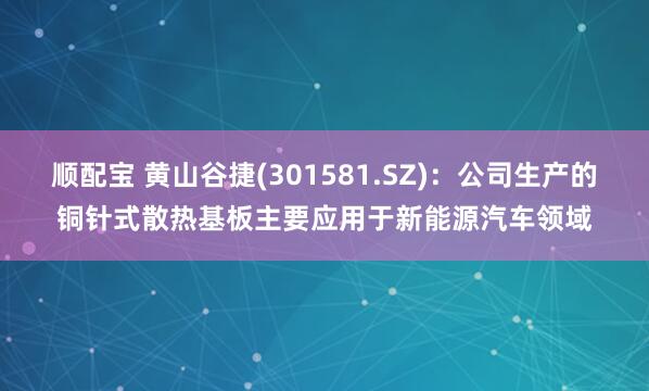 顺配宝 黄山谷捷(301581.SZ)：公司生产的铜针式散热基板主要应用于新能源汽车领域