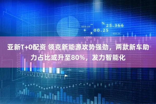 亚新T+0配资 领克新能源攻势强劲，两款新车助力占比或升至80%，发力智能化