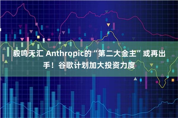 毅鸣天汇 Anthropic的“第二大金主”或再出手！谷歌计划加大投资力度