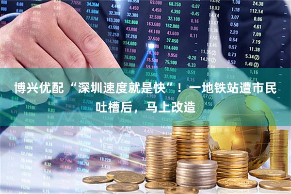 博兴优配 “深圳速度就是快”！一地铁站遭市民吐槽后，马上改造