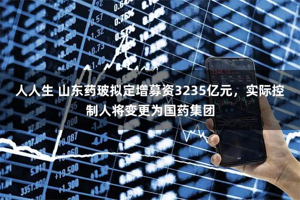 人人生 山东药玻拟定增募资3235亿元，实际控制人将变更为国药集团
