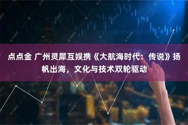点点金 广州灵犀互娱携《大航海时代：传说》扬帆出海，文化与技术双轮驱动