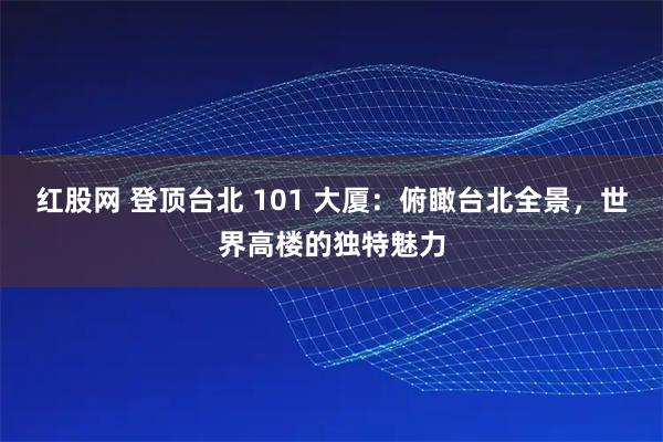 红股网 登顶台北 101 大厦：俯瞰台北全景，世界高楼的独特魅力