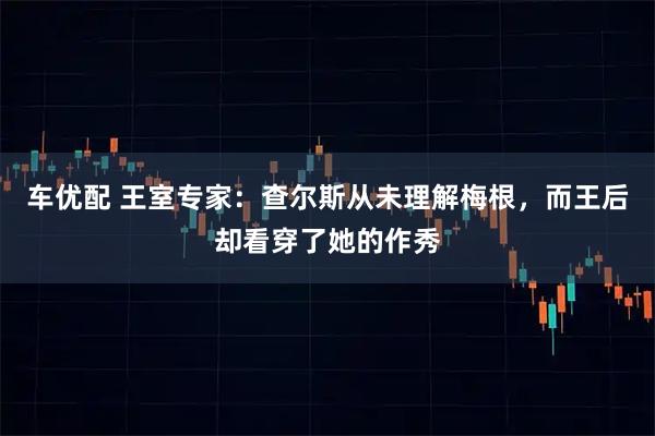 车优配 王室专家：查尔斯从未理解梅根，而王后却看穿了她的作秀