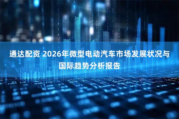 通达配资 2026年微型电动汽车市场发展状况与国际趋势分析报告