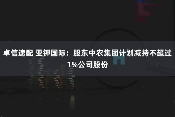 卓信速配 亚钾国际：股东中农集团计划减持不超过1%公司股份