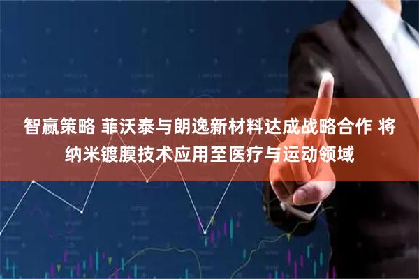 智赢策略 菲沃泰与朗逸新材料达成战略合作 将纳米镀膜技术应用至医疗与运动领域