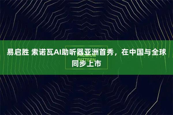 易启胜 索诺瓦AI助听器亚洲首秀，在中国与全球同步上市