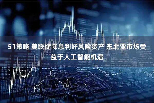 51策略 美联储降息利好风险资产 东北亚市场受益于人工智能机遇