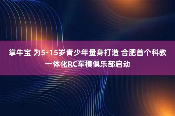 掌牛宝 为5-15岁青少年量身打造 合肥首个科教一体化RC车模俱乐部启动