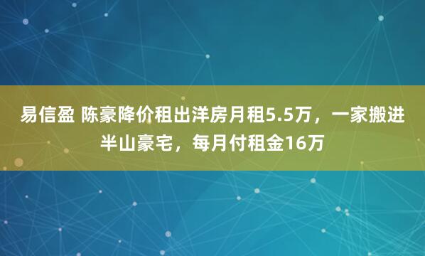 易信盈 陈豪降价租出洋房月租5.5万，一家搬进半山豪宅，每月付租金16万