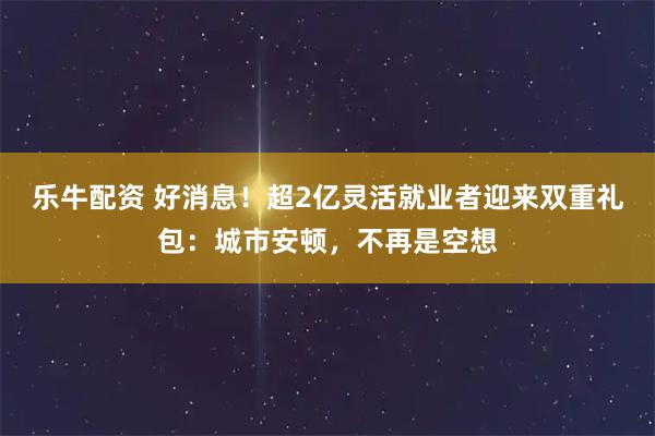 乐牛配资 好消息！超2亿灵活就业者迎来双重礼包：城市安顿，不再是空想