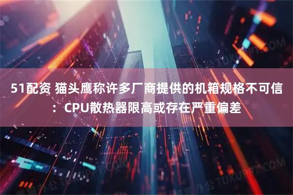 51配资 猫头鹰称许多厂商提供的机箱规格不可信：CPU散热器限高或存在严重偏差